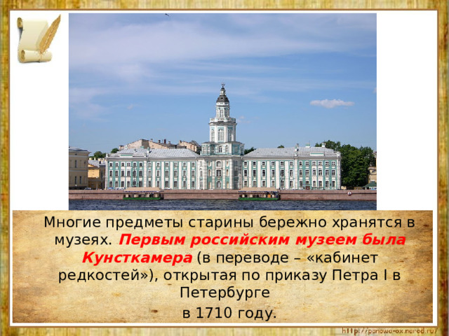  Многие предметы старины бережно хранятся в музеях. Первым российским музеем была Кунсткамера (в переводе – «кабинет редкостей»), открытая по приказу Петра I в Петербурге  в 1710 году. 
