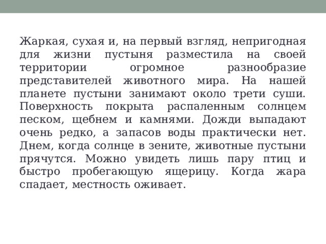 Жаркая, сухая и, на первый взгляд, непригодная для жизни пустыня разместила на своей территории огромное разнообразие представителей животного мира. На нашей планете пустыни занимают около трети суши. Поверхность покрыта распаленным солнцем песком, щебнем и камнями. Дожди выпадают очень редко, а запасов воды практически нет. Днем, когда солнце в зените, животные пустыни прячутся. Можно увидеть лишь пару птиц и быстро пробегающую ящерицу. Когда жара спадает, местность оживает. 