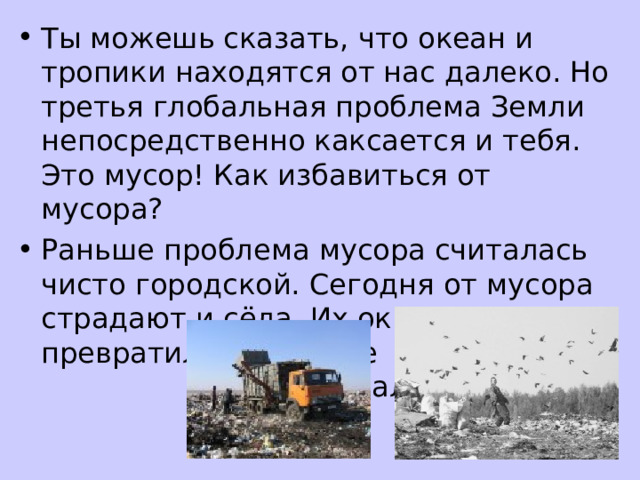 Ты можешь сказать, что океан и тропики находятся от нас далеко. Но третья глобальная проблема Земли непосредственно каксается и тебя. Это мусор! Как избавиться от мусора? Раньше проблема мусора считалась чисто городской. Сегодня от мусора страдают и сёла. Их окрестности превратились в дикие свалки. 