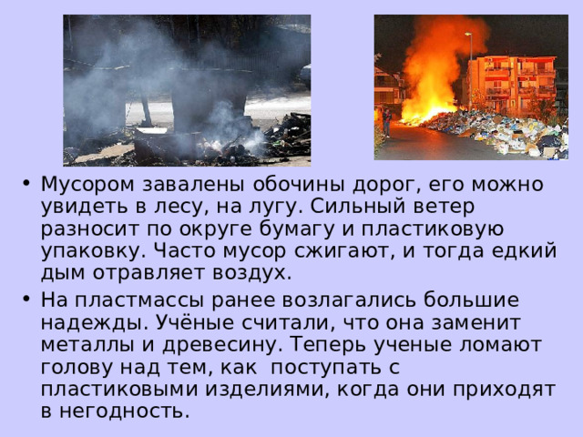 Мусором завалены обочины дорог, его можно увидеть в лесу, на лугу. Сильный ветер разносит по округе бумагу и пластиковую упаковку. Часто мусор сжигают, и тогда едкий дым отравляет воздух. На пластмассы ранее возлагались большие надежды. Учёные считали, что она заменит металлы и древесину. Теперь ученые ломают голову над тем, как поступать с пластиковыми изделиями, когда они приходят в негодность. 