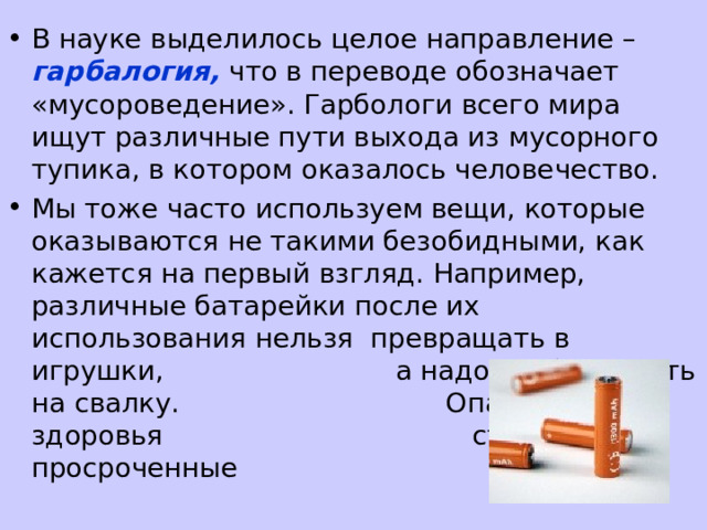 В науке выделилось целое направление – гарбалогия, что в переводе обозначает «мусороведение». Гарбологи всего мира ищут различные пути выхода из мусорного тупика, в котором оказалось человечество. Мы тоже часто используем вещи, которые оказываются не такими безобидными, как кажется на первый взгляд. Например, различные батарейки после их использования нельзя превращать в игрушки, а надо выбрасывать на свалку. Опасными для здоровья становятся просроченные лекарства. 