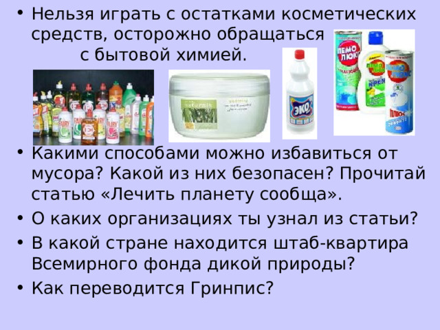 Нельзя играть с остатками косметических средств, осторожно обращаться с бытовой химией.    Какими способами можно избавиться от мусора? Какой из них безопасен? Прочитай статью «Лечить планету сообща». О каких организациях ты узнал из статьи? В какой стране находится штаб-квартира Всемирного фонда дикой природы? Как переводится Гринпис? 
