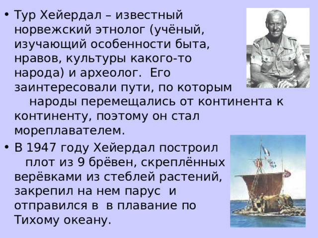 Тур Хейердал – известный норвежский этнолог (учёный, изучающий особенности быта, нравов, культуры какого-то народа) и археолог. Его заинтересовали пути, по которым народы перемещались от континента к континенту, поэтому он стал мореплавателем. В 1947 году Хейердал построил плот из 9 брёвен, скреплённых верёвками из стеблей растений, закрепил на нем парус и отправился в в плавание по Тихому океану. 