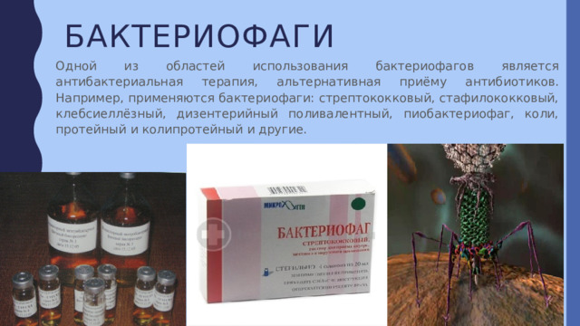 бактериофаги Одной из областей использования бактериофагов является антибактериальная терапия, альтернативная приёму антибиотиков. Например, применяются бактериофаги: стрептококковый, стафилококковый, клебсиеллёзный, дизентерийный поливалентный, пиобактериофаг, коли, протейный и колипротейный и другие. 