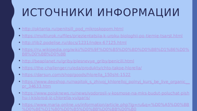 Источники информации http://oktanta.ru/penitsill_pod_mikroskopom.html https://multiurok.ru/files/priezientatsiia-k-uroku-biologhii-po-tiemie-tsarst.html http://lib2.podelise.ru/docs/1231/index-67125.html https://ru.wikipedia.org/wiki/%D0%9F%D0%B5%D0%BD%D0%B8%D1%86%D0%B8%D0%BB%D0%BB http://beaplanet.ru/griby/plesnevye_griby/penicill.html https://the-challenger.ru/eda/produkty/chto-takoe-hlorella/ https://darsun.com/shop/goods/hlorella_150sht-1522 https://www.deoshop.ru/napitok_s_zhivoj_khlorelloj_polnyj_kurs_be_live_organic__pr_34633.htm https://www.poisknews.ru/news/vodorosli-v-kosmose-na-mks-budut-poluchat-pishhu-i-kislorod-iz-chlorella-vulgaris/ https://www.maria-online.us/information/article.php?lg=ru&q=%D0%A5%D0%BB%D0%BE%D1%80%D0%B5%D0%BB%D0%BB%D0%B0 http://zhivika.ru/lekarstva_i_bad/protivovirusnye_preparaty/gripp_orvi/498499_grippferon_kapli_nazalnyy__100 