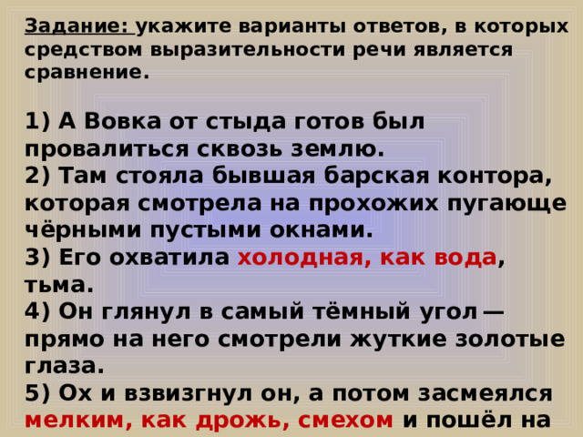 Задание: укажите варианты ответов, в которых средством выразительности речи является сравнение.  1) А Вовка от стыда готов был провалиться сквозь землю. 2) Там стояла бывшая барская контора, которая смотрела на прохожих пугающе чёрными пустыми окнами. 3) Его охватила холодная, как вода , тьма. 4) Он глянул в самый тёмный угол — прямо на него смотрели жуткие золотые глаза. 5) Ох и взвизгнул он, а потом засмеялся мелким, как дрожь, смехом и пошёл на эти глаза, ведь он разглядел под ними знакомую сивую бороду. 