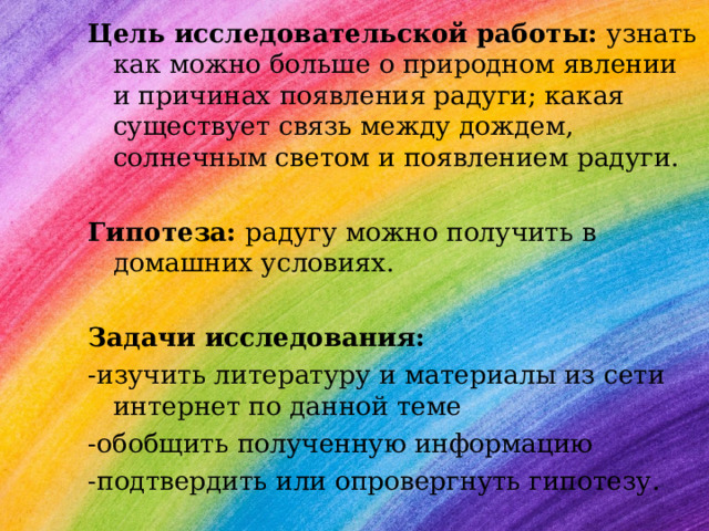 Цель исследовательской работы:  узнать как можно больше о природном явлении и причинах появления радуги; какая существует связь между дождем, солнечным светом и появлением радуги.  Гипотеза:  радугу можно получить в домашних условиях.  Задачи исследования: -изучить литературу и материалы из сети интернет по данной теме -обобщить полученную информацию -подтвердить или опровергнуть гипотезу. 