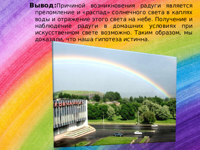 Вывод: Причиной возникновения радуги является преломление и «распад» солнечного света в каплях воды и отражение этого света на небе. Получение и наблюдение радуги в домашних условиях при искусственном свете возможно. Таким образом, мы доказали, что наша гипотеза истинна. 