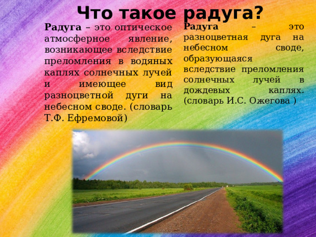 Что такое радуга? Радуга – это разноцветная дуга на небесном своде, образующаяся вследствие преломления солнечных лучей в дождевых каплях. (словарь И.С. Ожегова ) Радуга – это оптическое атмосферное явление, возникающее вследствие преломления в водяных каплях солнечных лучей и имеющее вид разноцветной дуги на небесном своде. (словарь Т.Ф. Ефремовой) 