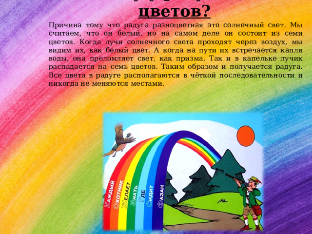 Почему у радуги семь цветов?   Причина тому что радуга разноцветная это солнечный свет. Мы считаем, что он белый, но на самом деле он состоит из семи цветов. Когда лучи солнечного света проходят через воздух, мы видим их, как белый цвет. А когда на пути их встречается капля воды, она преломляет свет, как призма. Так и в капельке лучик распадается на семь цветов. Таким образом и получается радуга. Все цвета в радуге располагаются в чёткой последовательности и никогда не меняются местами. 