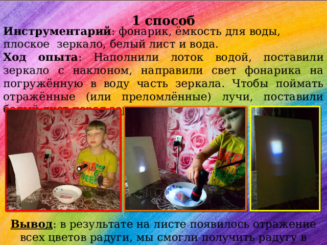  1 способ Инструментарий : фонарик, ёмкость для воды, плоское зеркало, белый лист и вода. Ход опыта : Наполнили лоток водой, поставили зеркало с наклоном, направили свет фонарика на погружённую в воду часть зеркала. Чтобы поймать отражённые (или преломлённые) лучи, поставили белый лист перед зеркалом. Вывод : в результате на листе появилось отражение всех цветов радуги, мы смогли получить радугу в «домашних» условиях. 