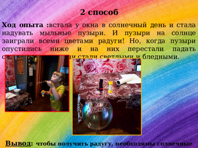  2 способ Ход опыта : встала у окна в солнечный день и стала надувать мыльные пузыри. И пузыри на солнце заиграли всеми цветами радуги! Но, когда пузыри опустились ниже и на них перестали падать солнечные лучи, они стали светлыми и бледными. Вывод : чтобы получить радугу, необходимы солнечные лучи . 