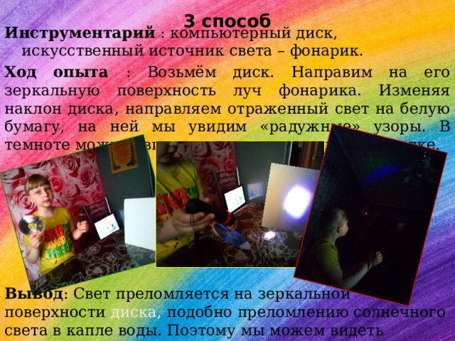  3 способ Инструментарий : компьютерный диск, искусственный источник света – фонарик. Ход опыта : Возьмём диск. Направим на его зеркальную поверхность луч фонарика. Изменяя наклон диска, направляем отраженный свет на белую бумагу, на ней мы увидим «радужные» узоры. В темноте можно увидеть отчетливо радугу на потолке. Вывод : Свет преломляется на зеркальной поверхности диска, подобно преломлению солнечного света в капле воды. Поэтому мы можем видеть РАДУГУ 