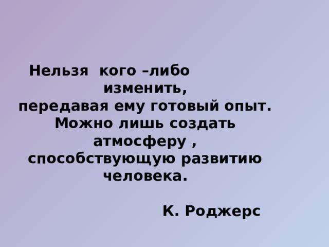  Нельзя кого –либо изменить, передавая ему готовый опыт. Можно лишь создать атмосферу , способствующую развитию человека.   К. Роджерс  