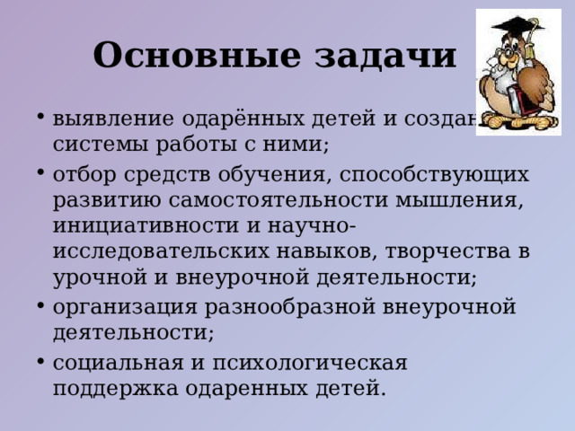 Основные задачи выявление одарённых детей и создание системы работы с ними; отбор средств обучения, способствующих развитию самостоятельности мышления, инициативности и научно-исследовательских навыков, творчества в урочной и внеурочной деятельности; организация разнообразной внеурочной деятельности; социальная и психологическая поддержка одаренных детей.   