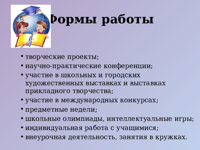 Формы работы творческие проекты; научно-практические конференции; участие в школьных и городских художественных выставках и выставках прикладного творчества; участие в международных конкурсах; предметные недели; школьные олимпиады, интеллектуальные игры; индивидуальная работа с учащимися; внеурочная деятельность, занятия в кружках. творческие проекты; научно-практические конференции; участие в школьных и городских художественных выставках и выставках прикладного творчества; участие в международных конкурсах; предметные недели; школьные олимпиады, интеллектуальные игры; индивидуальная работа с учащимися; внеурочная деятельность, занятия в кружках. 