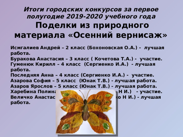 Итоги городских конкурсов за первое полугодие 2019-2020 учебного года  Поделки из природного материала «Осенний вернисаж»  Исмгалиев Андрей – 2 класс (Бохоновская О.А.) - лучшая работа. Буракова Анастасия – 3 класс ( Кочетова Т.А.) - участие. Гуменюк Кирилл – 4 класс (Сергиенко И.А.) - лучшая работа. Последняя Анна – 4 класс (Сергиенко И.А.) - участие. Азарова София – 5 класс (Юнак Т.В.) - лучшая работа. Азаров Ярослов – 5 класс (Юнак Т.В.) - лучшая работа. Харебина Полина – 7 класс ( Спидченко Н И.) - участие. Величко Анастасия – 7 класс ( Спидченко Н И.) - лучшая работа.   