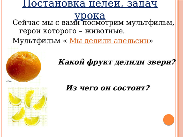 Постановка целей, задач урока Сейчас мы с вами посмотрим мультфильм, герои которого – животные. Мультфильм « Мы делили апельсин »  Какой фрукт делили звери?   Из чего он состоит?  