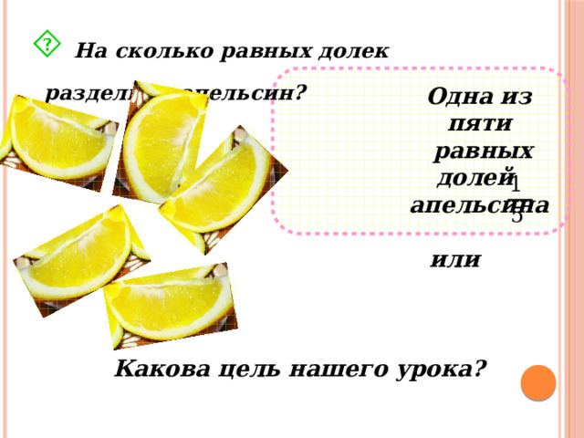  На сколько равных долек разделили апельсин? Одна из пяти  равных долей апельсина  или  Какова цель нашего урока? 