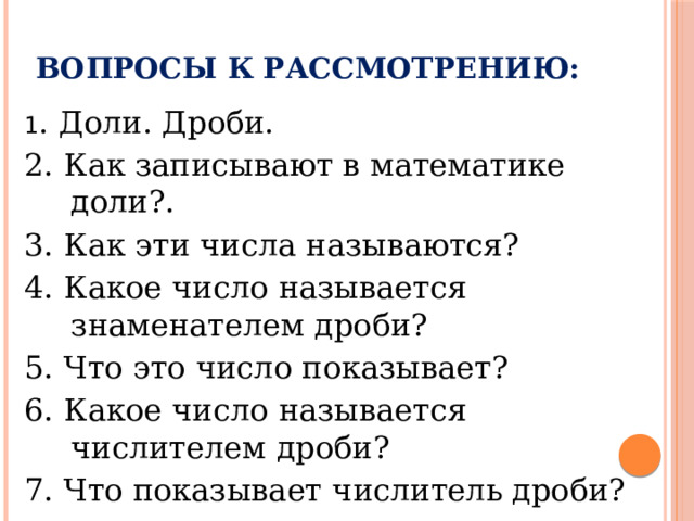 Вопросы к рассмотрению: 1 . Доли. Дроби. 2. Как записывают в математике доли?. 3. Как эти числа называются? 4. Какое число называется знаменателем дроби? 5. Что это число показывает? 6. Какое число называется числителем дроби? 7. Что показывает числитель дроби? 