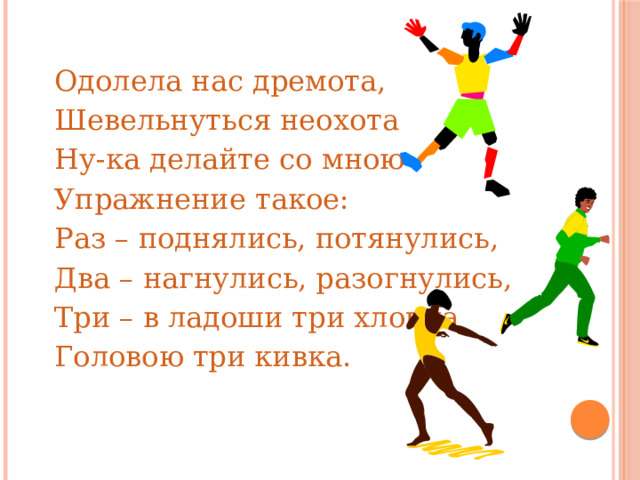 Одолела нас дремота, Шевельнуться неохота Ну-ка делайте со мною Упражнение такое: Раз – поднялись, потянулись, Два – нагнулись, разогнулись, Три – в ладоши три хлопка Головою три кивка. 
