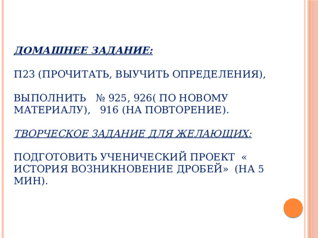   Домашнее задание:   П23 (прочитать, выучить определения),   выполнить № 925, 926( по новому материалу), 916 (на повторение).   Творческое задание для желающих:   Подготовить ученический проект « История возникновение дробей» (на 5 мин). 
