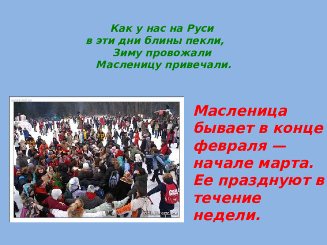 Как у нас на Руси  в эти дни блины пекли,  Зиму провожали  Масленицу привечали. Масленица бывает в конце февраля — начале марта. Ее празднуют в течение недели. 