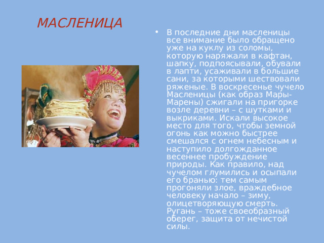 МАСЛЕНИЦА   В последние дни масленицы все внимание было обращено уже на куклу из соломы, которую наряжали в кафтан, шапку, подпоясывали, обували в лапти, усаживали в большие сани, за которыми шествовали ряженые. В воскресенье чучело Масленицы (как образ Мары-Марены) сжигали на пригорке возле деревни – с шутками и выкриками. Искали высокое место для того, чтобы земной огонь как можно быстрее смешался с огнем небесным и наступило долгожданное весеннее пробуждение природы. Как правило, над чучелом глумились и осыпали его бранью: тем самым прогоняли злое, враждебное человеку начало – зиму, олицетворяющую смерть. Ругань – тоже своеобразный оберег, защита от нечистой силы.    