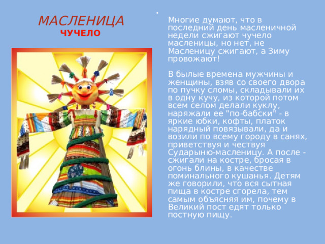  Многие думают, что в последний день масленичной недели сжигают чучело масленицы, но нет, не Масленицу сжигают, а Зиму провожают!   В былые времена мужчины и женщины, взяв со своего двора по пучку сломы, складывали их в одну кучу, из которой потом всем селом делали куклу, наряжали ее 