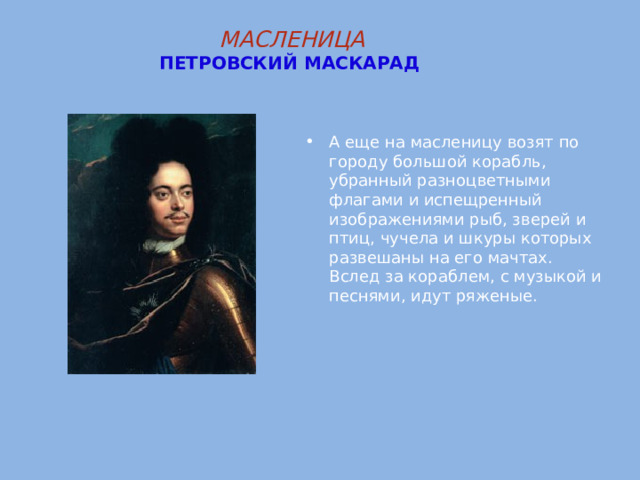 МАСЛЕНИЦА  ПЕТРОВСКИЙ  МАСКАРАД    А еще на масленицу возят по городу большой корабль, убранный разноцветными флагами и испещренный изображениями рыб, зверей и птиц, чучела и шкуры которых развешаны на его мачтах. Вслед за кораблем, с музыкой и песнями, идут ряженые. 