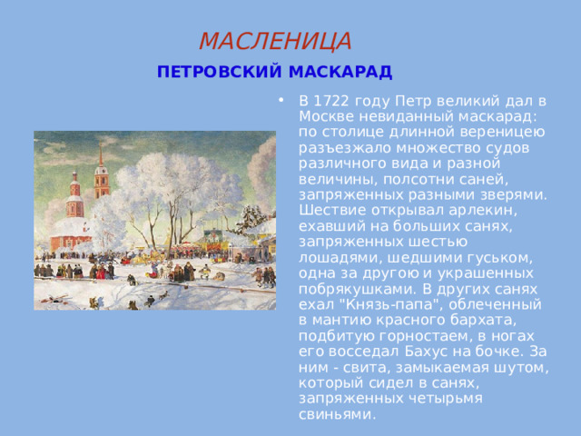 МАСЛЕНИЦА   ПЕТРОВСКИЙ  МАСКАРАД  В 1722 году Петр великий дал в Москве невиданный маскарад: по столице длинной вереницею разъезжало множество судов различного вида и разной величины, полсотни саней, запряженных разными зверями. Шествие открывал арлекин, ехавший на больших санях, запряженных шестью лошадями, шедшими гуськом, одна за другою и украшенных побрякушками. В других санях ехал 