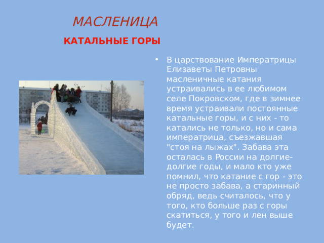 МАСЛЕНИЦА  КАТАЛЬНЫЕ ГОРЫ  В царствование Императрицы Елизаветы Петровны масленичные катания устраивались в ее любимом селе Покровском, где в зимнее время устраивали постоянные катальные горы, и с них - то катались не только, но и сама императрица, съезжавшая 
