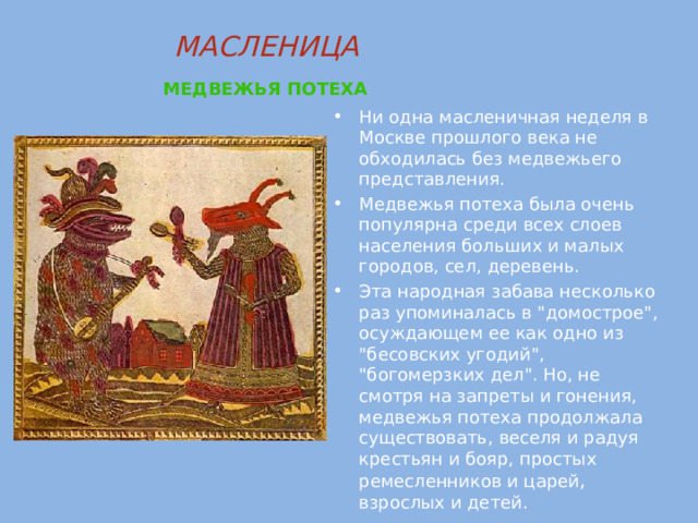 МАСЛЕНИЦА   МЕДВЕЖЬЯ ПОТЕХА  Ни одна масленичная неделя в Москве прошлого века не обходилась без медвежьего представления. Медвежья потеха была очень популярна среди всех слоев населения больших и малых городов, сел, деревень. Эта народная забава несколько раз упоминалась в 