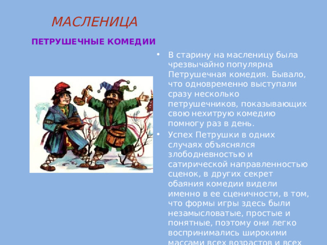 МАСЛЕНИЦА   ПЕТРУШЕЧНЫЕ КОМЕДИИ  В старину на масленицу была чрезвычайно популярна Петрушечная комедия. Бывало, что одновременно выступали сразу несколько петрушечников, показывающих свою нехитрую комедию помногу раз в день. Успех Петрушки в одних случаях объяснялся злободневностью и сатирической направленностью сценок, в других секрет обаяния комедии видели именно в ее сценичности, в том, что формы игры здесь были незамысловатые, простые и понятные, поэтому они легко воспринимались широкими массами всех возрастов и всех уровней развития. 