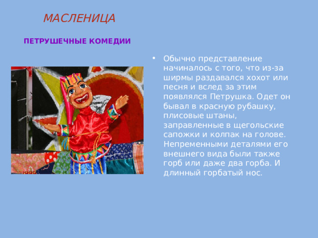 МАСЛЕНИЦА   ПЕТРУШЕЧНЫЕ КОМЕДИИ  Обычно представление начиналось с того, что из-за ширмы раздавался хохот или песня и вслед за этим появлялся Петрушка. Одет он бывал в красную рубашку, плисовые штаны, заправленные в щегольские сапожки и колпак на голове. Непременными деталями его внешнего вида были также горб или даже два горба. И длинный горбатый нос. 