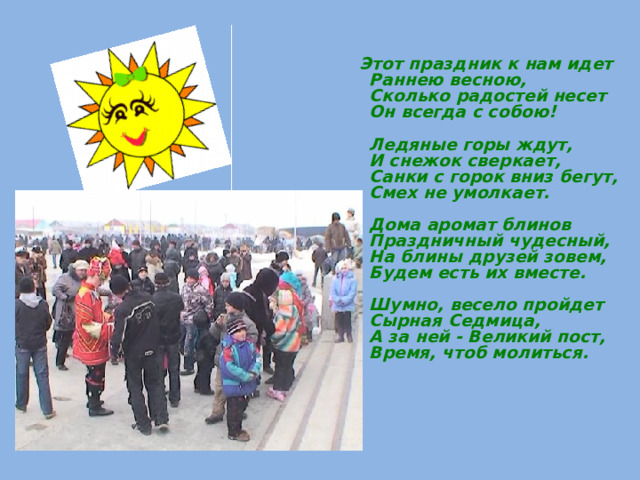  Этот праздник к нам идет  Раннею весною,  Сколько радостей несет  Он всегда с собою!   Ледяные горы ждут,  И снежок сверкает,  Санки с горок вниз бегут,  Смех не умолкает.   Дома аромат блинов  Праздничный чудесный,  На блины друзей зовем,  Будем есть их вместе.   Шумно, весело пройдет  Сырная Седмица,  А за ней - Великий пост,  Время, чтоб молиться.    
