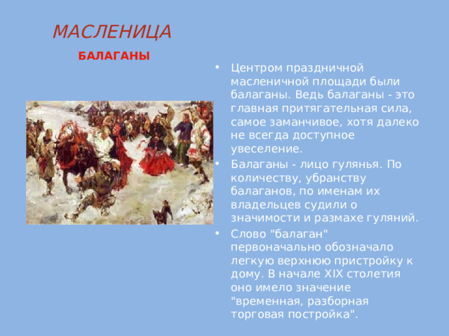 МАСЛЕНИЦА   БАЛАГАНЫ Центром праздничной масленичной площади были балаганы. Ведь балаганы - это главная притягательная сила, самое заманчивое, хотя далеко не всегда доступное увеселение. Балаганы - лицо гулянья. По количеству, убранству балаганов, по именам их владельцев судили о значимости и размахе гуляний. Слово 