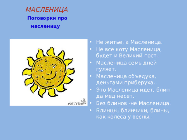 МАСЛЕНИЦА   Поговорки про масленицу  Не житье, а Масленица. Не все коту Масленица, будет и Великий пост. Масленица семь дней гуляет. Масленица объедуха, деньгами приберуха. Это Масленица идет, блин да мед несет. Без блинов -не Масленица. Блинцы, блинчики, блины, как колеса у весны. 