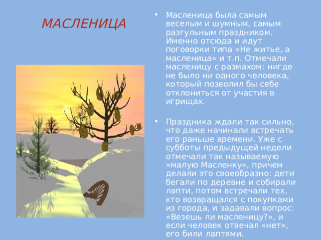 Масленица была самым веселым и шумным, самым разгульным праздником. Именно отсюда и идут поговорки типа «Не житье, а масленица» и т.п. Отмечали масленицу с размахом: нигде не было ни одного человека, который позволил бы себе отклониться от участия в игрищах. Праздника ждали так сильно, что даже начинали встречать его раньше времени. Уже с субботы предыдущей недели отмечали так называемую «малую Масленку», причем делали это своеобразно: дети бегали по деревне и собирали лапти, потом встречали тех, кто возвращался с покупками из города, и задавали вопрос: «Везешь ли масленицу?», и если человек отвечал «нет», его били лаптями. МАСЛЕНИЦА   