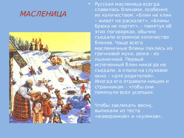 Русская масленица всегда славилась блинами, особенно их количеством. «Блин не клин – живот не расколет», «Блины брюха не портят», - памятуя об этих поговорках, обычно съедали огромное количество блинов. Чаще всего масленичные блины пеклись из гречневой муки, реже - из пшеничной. Первый испеченный блин никогда не съедали, а клали на слуховое окно – «для родителей». Иногда его отдавали нищим и странникам – чтобы они помянули всех усопших. Чтобы закликать весну, выпекали из теста «жаворонков» и «куликов». МАСЛЕНИЦА   