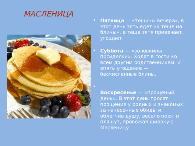 МАСЛЕНИЦА   Пятница — «тещины вечера», в этот день зять едет «к теще на блины», а теща зятя привечает, угощает.   Суббота — «золовкины посиделки». Ходят в гости ко всем другим родственникам, и опять угощение — бесчисленные блины.    Воскресенье — «прощеный день». В этот день просят прощения у родных и знакомых за нанесенные обиды и, облегчив душу, весело поют и пляшут, провожая широкую Масленицу .    