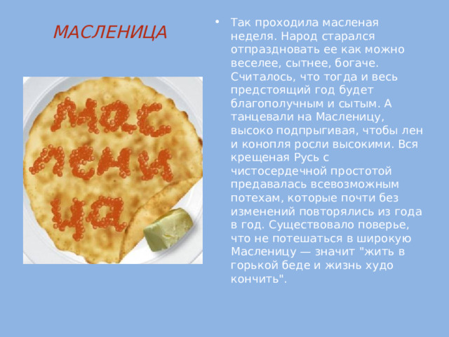 Так проходила масленая неделя. Народ старался отпраздновать ее как можно веселее, сытнее, богаче. Считалось, что тогда и весь предстоящий год будет благополучным и сытым. А танцевали на Масленицу, высоко подпрыгивая, чтобы лен и конопля росли высокими. Вся крещеная Русь с чистосердечной простотой предавалась всевозможным потехам, которые почти без изменений повторялись из года в год. Существовало поверье, что не потешаться в широкую Масленицу — значит 