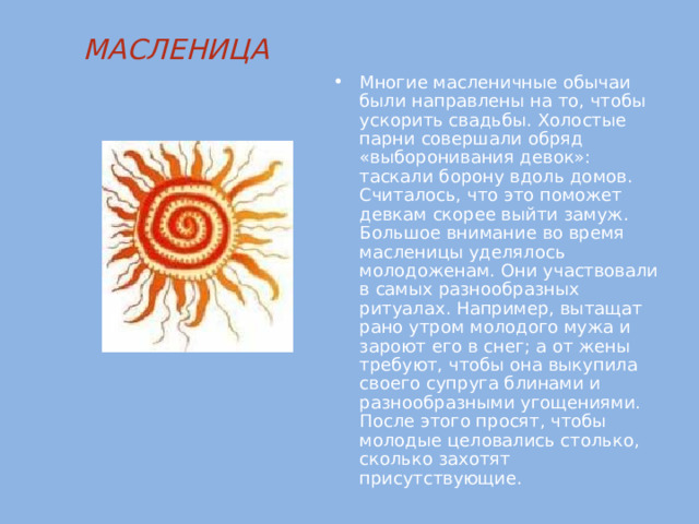 МАСЛЕНИЦА   Многие масленичные обычаи были направлены на то, чтобы ускорить свадьбы. Холостые парни совершали обряд «выборонивания девок»: таскали борону вдоль домов. Считалось, что это поможет девкам скорее выйти замуж. Большое внимание во время масленицы уделялось молодоженам. Они участвовали в самых разнообразных ритуалах. Например, вытащат рано утром молодого мужа и зароют его в снег; а от жены требуют, чтобы она выкупила своего супруга блинами и разнообразными угощениями. После этого просят, чтобы молодые целовались столько, сколько захотят присутствующие. 
