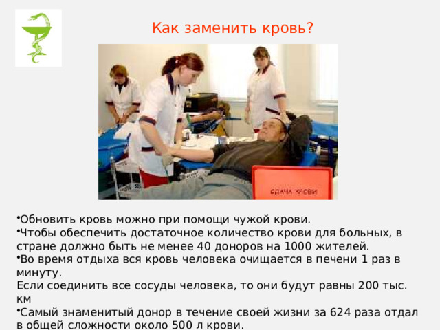 Как заменить кровь? Обновить кровь можно при помощи чужой крови. Чтобы обеспечить достаточное количество крови для больных, в стране должно быть не менее 40 доноров на 1000 жителей. Во время отдыха вся кровь человека очищается в печени 1 раз в минуту.  Если соединить все сосуды человека, то они будут равны 200 тыс. км Самый знаменитый донор в течение своей жизни за 624 раза отдал в общей сложности около 500 л крови. Доноры живут в среднем на 5 лет дольше. 