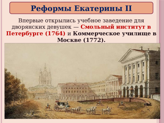 Реформы Екатерины II Впервые открылись учебное заведение для дворянских девушек — Смольный институт в Петербурге (1764) и Коммерческое училище в Москве (1772). 