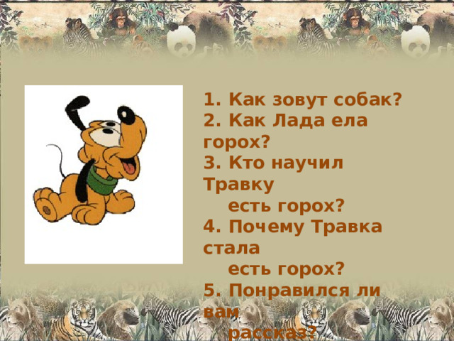 1. Как зовут собак? 2. Как Лада ела горох? 3. Кто научил Травку  есть горох? 4. Почему Травка стала  есть горох? 5. Понравился ли вам  рассказ? 