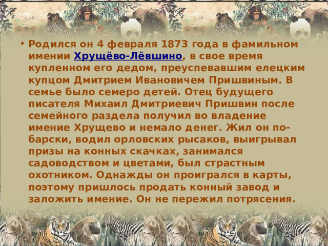 Родился он 4 февраля 1873 года в фамильном имении Хрущёво-Лёвшино , в свое время купленном его дедом, преуспевавшим елецким купцом Дмитрием Ивановичем Пришвиным. В семье было семеро детей. Отец будущего писателя Михаил Дмитриевич Пришвин после семейного раздела получил во владение имение Хрущево и немало денег. Жил он по-барски, водил орловских рысаков, выигрывал призы на конных скачках, занимался садоводством и цветами, был страстным охотником. Однажды он проигрался в карты, поэтому пришлось продать конный завод и заложить имение. Он не пережил потрясения. 