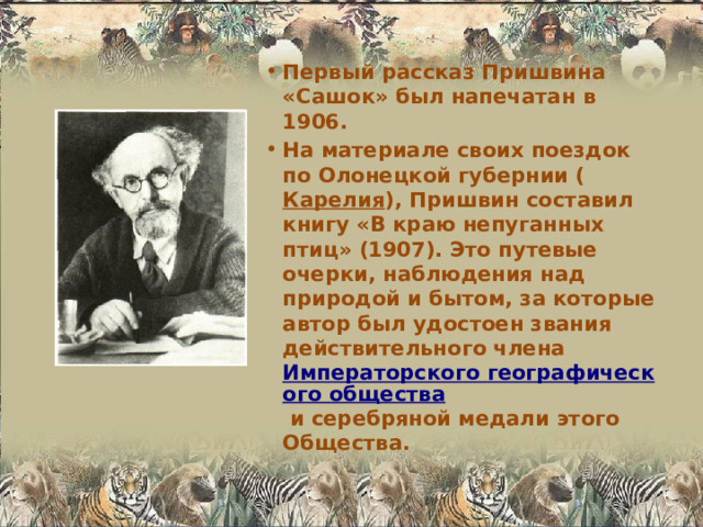 Первый рассказ Пришвина «Сашок» был напечатан в 1906. На материале своих поездок по Олонецкой губернии ( Карелия ), Пришвин составил книгу «В краю непуганных птиц» (1907). Это путевые очерки, наблюдения над природой и бытом, за которые автор был удостоен звания действительного члена Императорского географического общества и серебряной медали этого Общества. 