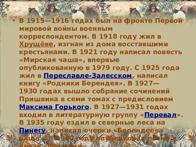В 1915—1916 годах был на фронте Первой мировой войны военным корреспондентом. В 1918 году жил в Хрущёве , изгнан из дома восставшими крестьянами. В 1921 году написал повесть «Мирская чаша», впервые опубликованную в 1979 году. С 1925 года жил в Переславле-Залесском , написал книгу «Родники Берендея». В 1927—1930 годах вышло собрание сочинений Пришвина в семи томах с предисловием Максима Горького . В 1927—1931 годах входил в литературную группу « Перевал ». В 1935 году ездил в северные леса на Пинегу , написал очерки «Берендеева чаща». В 1940 году опубликовал поэму в прозе «Фацелия». 