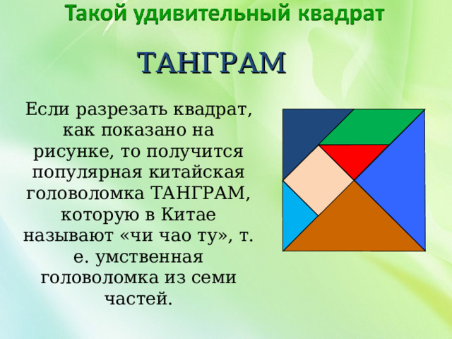 ТАНГРАМ Если разрезать квадрат, как показано на рисунке, то получится популярная китайская головоломка ТАНГРАМ, которую в Китае называют «чи чао ту», т. е. умственная головоломка из семи частей. 